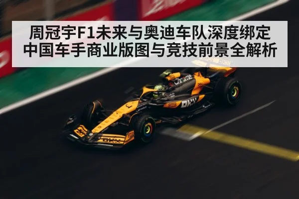 周冠宇F1未来与奥迪车队深度绑定 中国车手商业版图与竞技前景全解析